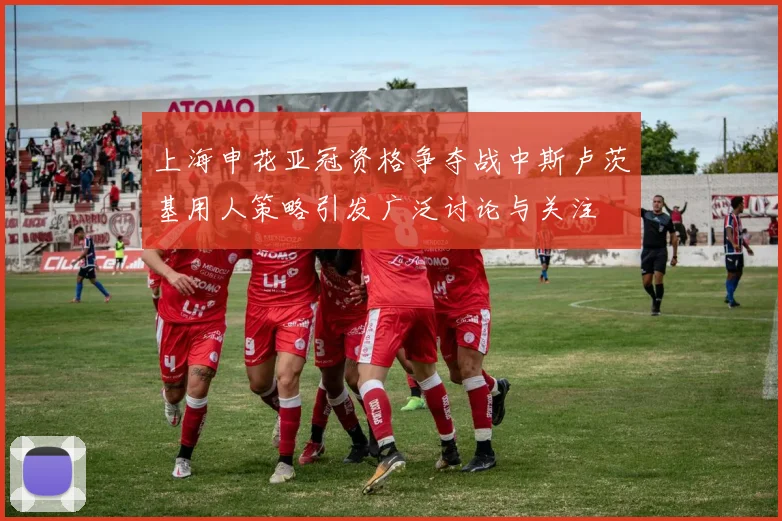 上海申花亚冠资格争夺战中斯卢茨基用人策略引发广泛讨论与关注